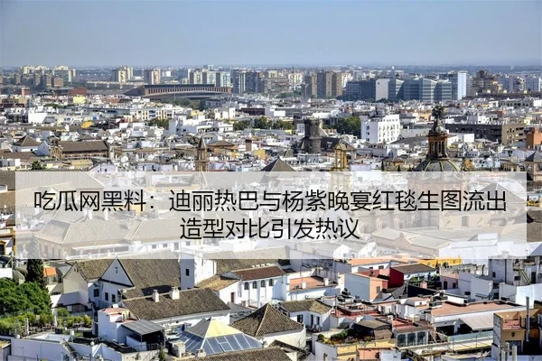 吃瓜网黑料：迪丽热巴与杨紫晚宴红毯生图流出造型对比引发热议